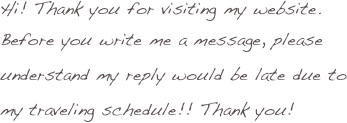 Hi! Thank you for visiting my website.
Before you write me a message, please understand my reply would be late due to my traveling schedule!! Thank you!