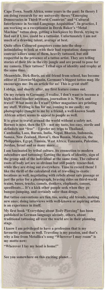 
Cape Town, South Africa, some years in the past: In theory I am doing research for my university theses “Emerging Democracies in Third-World Countries” and “Cultural Interference in Second-Language Acquisition”. In practice, I am working as a receptionist in Derek Baker’s “Metal Machine” tattoo shop, getting a backpiece by Derek, trying to find out if I, too, could be a tattooist. Unfortunately I am not much of a drawing talent, average at best. 
Quite often Coloured gangsters come into the shop – intimidating to look at with their bad reputation; dangerous contract killers some of them, heavily tattooed, but still respectful in the presence of a tattoo artist. They are telling stories of their life in the city jungle and are proud to pose for my camera. Their tattoos? Tribal sign of identity and trophy at the same time. 
Meanwhile, Dirk-Boris, an old friend from school, has become editor of TätowierMagazin, Germany’s biggest tattoo mag. He encourages me: Do an article for us! This is great stuff! 
I oblige, and shortly after, my first feature comes out. 
On my return to Germany, I realise, I don’t want to become a high-school teacher anymore, journalism it is. Work and travel? What more do I want? Other magazines are printing my stuff. Writing is fun for me, coming to me easily; my photography (taught to me by a friend, a well-known South African artist) seems to appeal to people as well. 
It is great to travel around the world without a safety net. Borneo is next, then the US – not my taste, too easy, sterile and definitely not “free” – I prefer my trips to Thailand, Cambodia, Laos, Burma, India, Nepal, Bhutan, Indonesia, Samoa, New Zealand, Hawai’i, then Bosnia, Malaysia, the Philippines, Egypt, Tunisia, West Africa, Tanzania, Palestine, Jordan, Israel and so many more… 
I am fascinated by tribal culture, its connection to modern subculture and tattooing: Getting the mark of identity, sign of the group and of the individual at the same time. The cultural roots of body art are so obvious but still poorly researched, while they are dying out everywhere. Time to record them! I like the thrill of the calculated risk of traveling to exotic locations as well, negotiating with rebels about safe passage or just the price for a photograph, braving rides on third-world trains, buses, trucks, camels, donkeys, elephants, canoes, speedboats… It’s a kick other people seek when they go bungee-jumping, and certainly safer than drugs. 
But tattoo conventions are fun, too, seeing old friends, making new ones; doing interviews with well-known or aspiring artists is an experience in itself. 
My first book “Everything about Body Piercing” has been published in German language already, others, about traditional tattooing all over the world are in their planning stage. 
I know I am privileged to have a profession that is my favourite pastime as well. Traveling is my passion, and that’s why a line from Metallica’s song “Wherever I may roam” is my motto now: 
“Wherever I lay my head is home!” 

See you somewhere on this exciting planet… 




